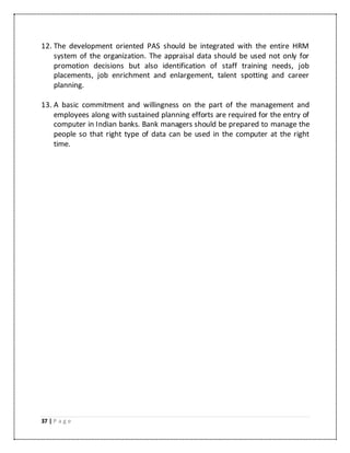 37 | P a g e
12. The development oriented PAS should be integrated with the entire HRM
system of the organization. The appraisal data should be used not only for
promotion decisions but also identification of staff training needs, job
placements, job enrichment and enlargement, talent spotting and career
planning.
13. A basic commitment and willingness on the part of the management and
employees along with sustained planning efforts are required for the entry of
computer in Indian banks. Bank managers should be prepared to manage the
people so that right type of data can be used in the computer at the right
time.
 