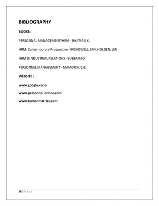 38 | P a g e
BIBLIOGRAPHY
BOOKS:
PERSONNAL MANAGEMENT/HRM - BHATIA S.K.
HRM: Contemporary Prospective - BREADWELL, IAN, HOLDEN, LEN
HRM &INDUSTRIAL RELATIONS - SUBBA RAO
PERSONNEL MANAGEMENT - MAMORIA, C.B.
WEBSITE :
www.google.co.in
www.personnel.online.com
www.humanmatrics.com
 