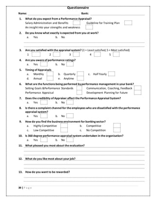 39 | P a g e
Questionnaire
Name: Bank:
1. What do you expect from a Performance Appraisal?
Salary Administration and Benefits Guideline for Training Plan
An insight into your strengths and weakness
2. Do you know what exactly is expected from you at work?
a. Yes b. No
3. Are you satisfied with the appraisal system? (1 = Least satisfied; 5 = Most satisfied)
1 2 3 4 5
4. Are you aware of performance ratings?
a. Yes b. No
5. Timing of Appraisals
a. Monthly b. Quarterly c. Half Yearly
d. Annual e. Anytime
6. What are the functions being performed by performance management in your bank?
Setting Goals &Performance Standards Communication, Coaching, Feedback
Performance Appraisal Development Planning for Future
7. Does the credibility of Appraiser affect the Performance Appraisal System?
a. Yes b. No
8. Is there a complaint channel for the employees who are dissatisfied with the performance
appraisal system?
a. Yes b. No
9. How do you find the business environment for banking sector?
a. Highly Competitive b. Competitive
c. Low Competitive c. No Competition
10. Is 360 degree performance appraisal system undertaken in the organisation?
a. Yes b. No
11. What pleased you most about the evaluation?
12. What do you like most about your job?
13. How do you want to be rewarded?
 