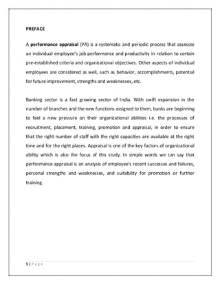 5 | P a g e
PREFACE
A performance appraisal (PA) is a systematic and periodic process that assesses
an individual employee’s job performance and productivity in relation to certain
pre-established criteria and organizational objectives. Other aspects of individual
employees are considered as well, such as behavior, accomplishments, potential
for future improvement, strengths and weaknesses, etc.
Banking sector is a fast growing sector of India. With swift expansion in the
number of branches and the new functions assigned to them, banks are beginning
to feel a new pressure on their organizational abilities i.e. the processes of
recruitment, placement, training, promotion and appraisal, in order to ensure
that the right number of staff with the right capacities are available at the right
time and for the right places. Appraisal is one of the key factors of organizational
ability which is also the focus of this study. In simple words we can say that
performance appraisal is an analysis of employee’s recent successes and failures,
personal strengths and weaknesses, and suitability for promotion or further
training.
 
