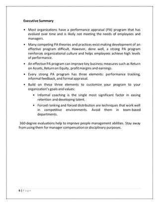 6 | P a g e
Executive Summary
• Most organizations have a performance appraisal (PA) program that has
evolved over time and is likely not meeting the needs of employees and
managers.
• Many competing PA theories and practices exist making development of an
effective program difficult. However, done well, a strong PA program
reinforces organizational culture and helps employees achieve high levels
of performance.
• An effective PA program can improve key business measures such as Return
on Assets, Return on Equity, profitmargins and earnings.
• Every strong PA program has three elements: performance tracking,
informal feedback, and formal appraisal.
• Build on these three elements to customize your program to your
organization’s goals and values:
• Informal coaching is the single most significant factor in easing
retention and developing talent.
• Forced ranking and forced distribution are techniques that work well
in competitive environments. Avoid them in team-based
departments.
360-degree evaluations help to improve people management abilities. Stay away
fromusing them for manager compensation or disciplinary purposes.
 