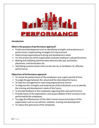 8 | P a g e
Introduction
What is the purpose of performance appraisal?
• Professionaldevelopmentsuch as identifying strengths and weaknesses in
performance, implementing strategies for improvement
• Determining organizationaltraining and development needs
• Itis the process by which organization evaluate employee’s job performance.
• Making and validating administrative decisions like pay, promotion,
placement, and termination etc.
• Identifying systemic factors that are barriers to, or facilitators of, effective
performance.
Objectives of Performance appraisal:
• To review the performanceof the employees over a given period of time.
• To judge the gap between the actual and the desired performance.
• To help the management in exercising organizational control.
• To diagnosethe strengths and weaknesses of the individuals so as to identify
the training and development needs of the future.
• To providefeedback to the employees regarding their pastperformance.
• Provideclarity of the expectations and responsibilities of the functions to be
performed by the employees.
• To judge the effectiveness of the other human resourcefunctions of the
organization such as recruitment, selection, training and development.
• To reduce the grievances of the employees
 