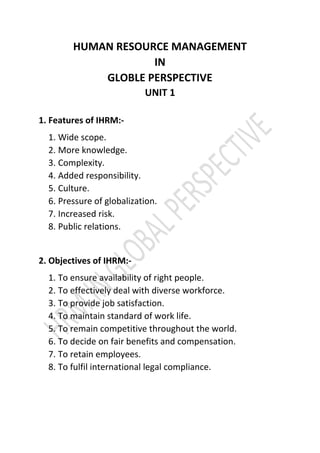 HUMAN RESOURCE MANAGEMENT
IN
GLOBLE PERSPECTIVE
UNIT 1
1. Features of IHRM:-
1. Wide scope.
2. More knowledge.
3. Complexity.
4. Added responsibility.
5. Culture.
6. Pressure of globalization.
7. Increased risk.
8. Public relations.
2. Objectives of IHRM:-
1. To ensure availability of right people.
2. To effectively deal with diverse workforce.
3. To provide job satisfaction.
4. To maintain standard of work life.
5. To remain competitive throughout the world.
6. To decide on fair benefits and compensation.
7. To retain employees.
8. To fulfil international legal compliance.
 