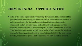 HRM IN INDIA – OPPORTUNITIES
• India is the world’s preferred outsourcing destination. India’s share of the
global offshore outsourcing market for software and back-office services is
44%. According to the National Association of Software Companies
(Nasscom), India’s premier trade body of the IT software and services
industry, technology and IT services exports in India were worth $17.2 bn
(£9.5 bn) in the year ended March 2005, a rise of 34.5% over the previous
year. A further expansion of 30% in exports is predicted in the next twelve
months, to reach $22.5 bn. The US accounts for 68% of Indian exports.
 