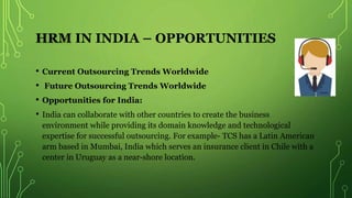 HRM IN INDIA – OPPORTUNITIES
• Current Outsourcing Trends Worldwide
• Future Outsourcing Trends Worldwide
• Opportunities for India:
• India can collaborate with other countries to create the business
environment while providing its domain knowledge and technological
expertise for successful outsourcing. For example- TCS has a Latin American
arm based in Mumbai, India which serves an insurance client in Chile with a
center in Uruguay as a near-shore location.
 