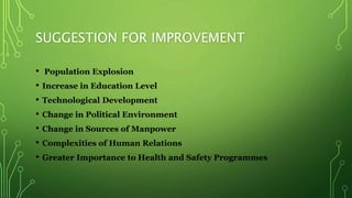 SUGGESTION FOR IMPROVEMENT
• Population Explosion
• Increase in Education Level
• Technological Development
• Change in Political Environment
• Change in Sources of Manpower
• Complexities of Human Relations
• Greater Importance to Health and Safety Programmes
 