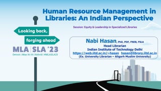 Human Resource Management in
Libraries: An Indian Perspective
Session: Equity & Leadership in Specialized Libraries
Nabi Hasan, PhD, PDF, FNEB, FSLA
Head Librarian
Indian Institute of Technology Delhi
https://web.iitd.ac.in/~hasan hasan@library.iitd.ac.in
(Ex. University Librarian – Aligarh Muslim University)
 