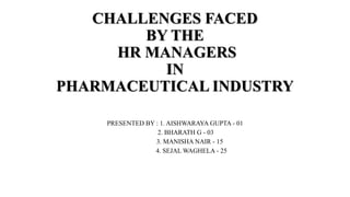 CHALLENGES FACED
BY THE
HR MANAGERS
IN
PHARMACEUTICAL INDUSTRY
PRESENTED BY : 1. AISHWARAYA GUPTA - 01
2. BHARATH G - 03
3. MANISHA NAIR - 15
4. SEJAL WAGHELA - 25
 