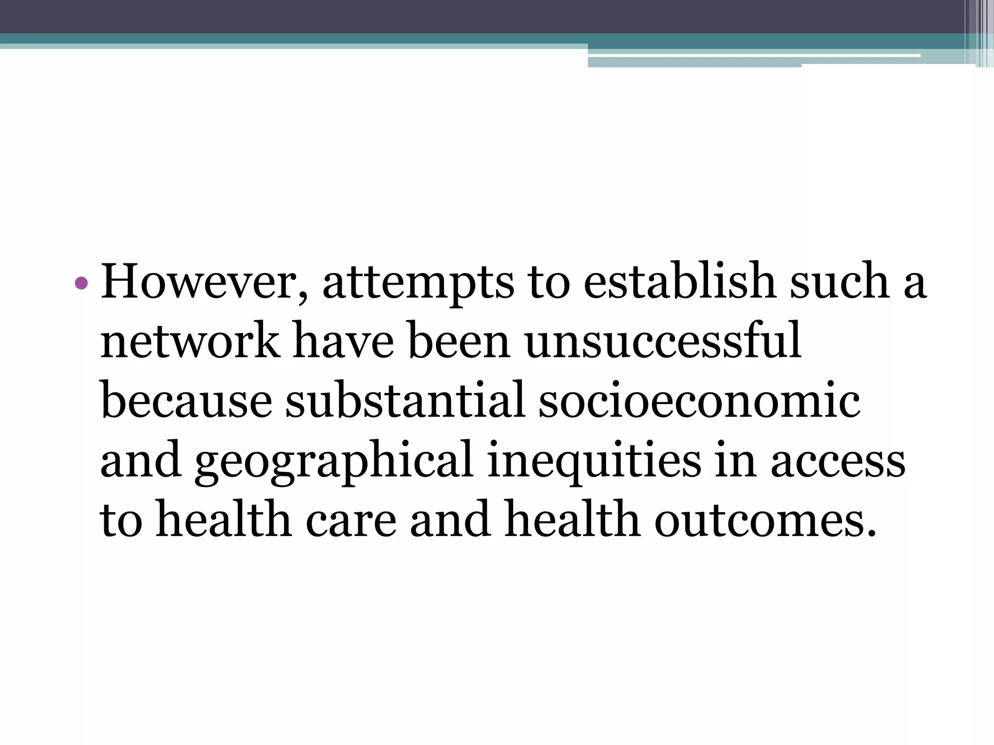 • However, attempts to establish such a
network have been unsuccessful
because substantial socioeconomic
and geographical inequities in access
to health care and health outcomes.
 