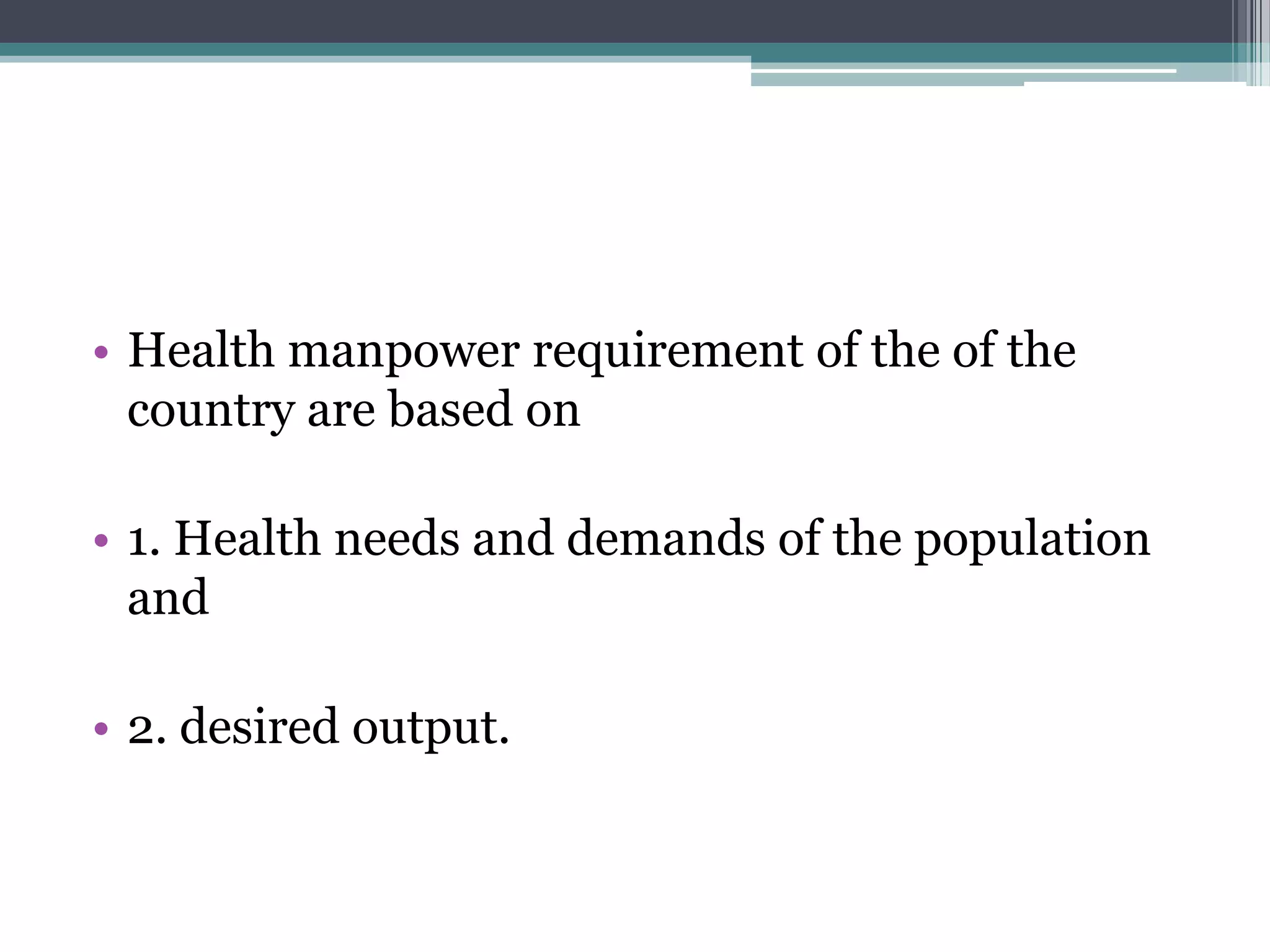 • Health manpower requirement of the of the
country are based on
• 1. Health needs and demands of the population
and
• 2. desired output.
 