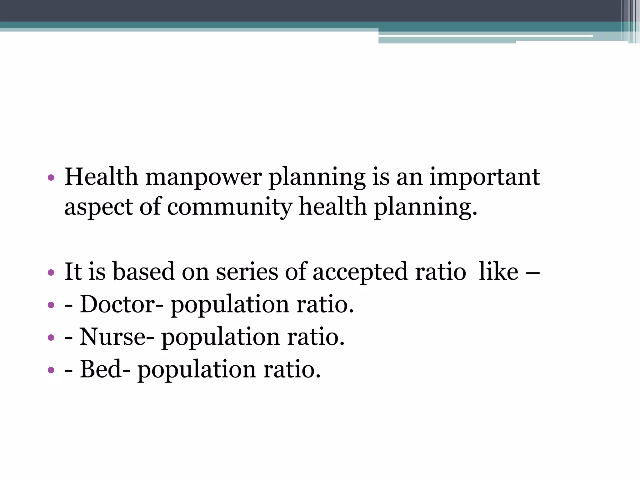 • Health manpower planning is an important
aspect of community health planning.
• It is based on series of accepted ratio like –
• - Doctor- population ratio.
• - Nurse- population ratio.
• - Bed- population ratio.
 