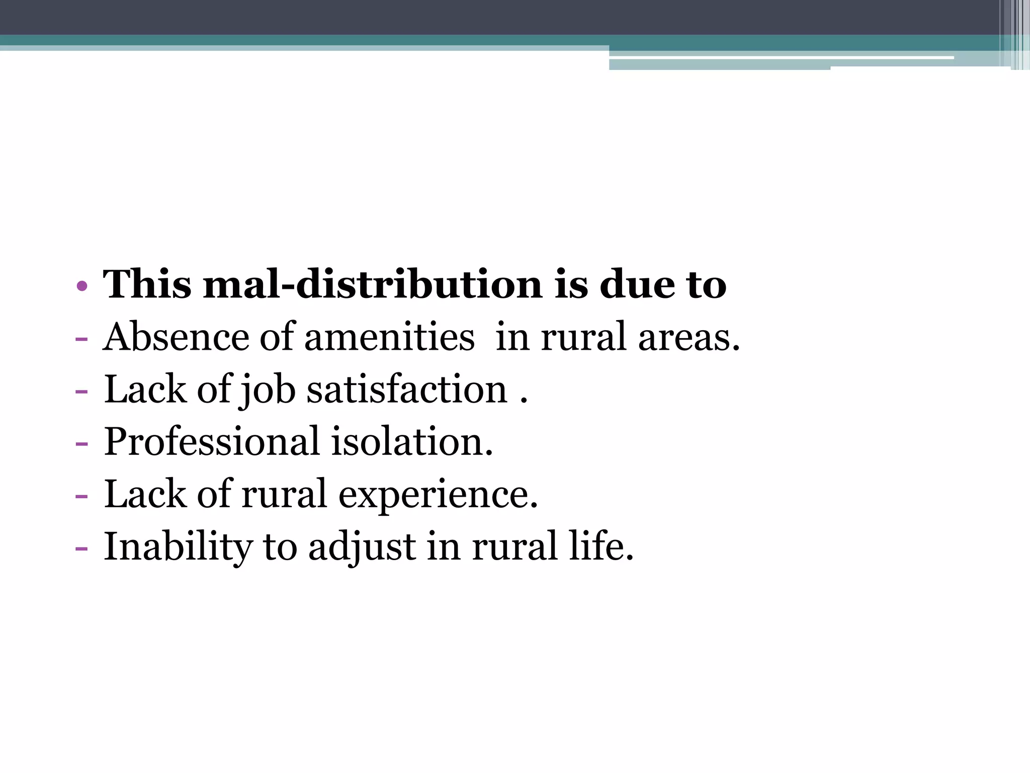 • This mal-distribution is due to
- Absence of amenities in rural areas.
- Lack of job satisfaction .
- Professional isolation.
- Lack of rural experience.
- Inability to adjust in rural life.
 