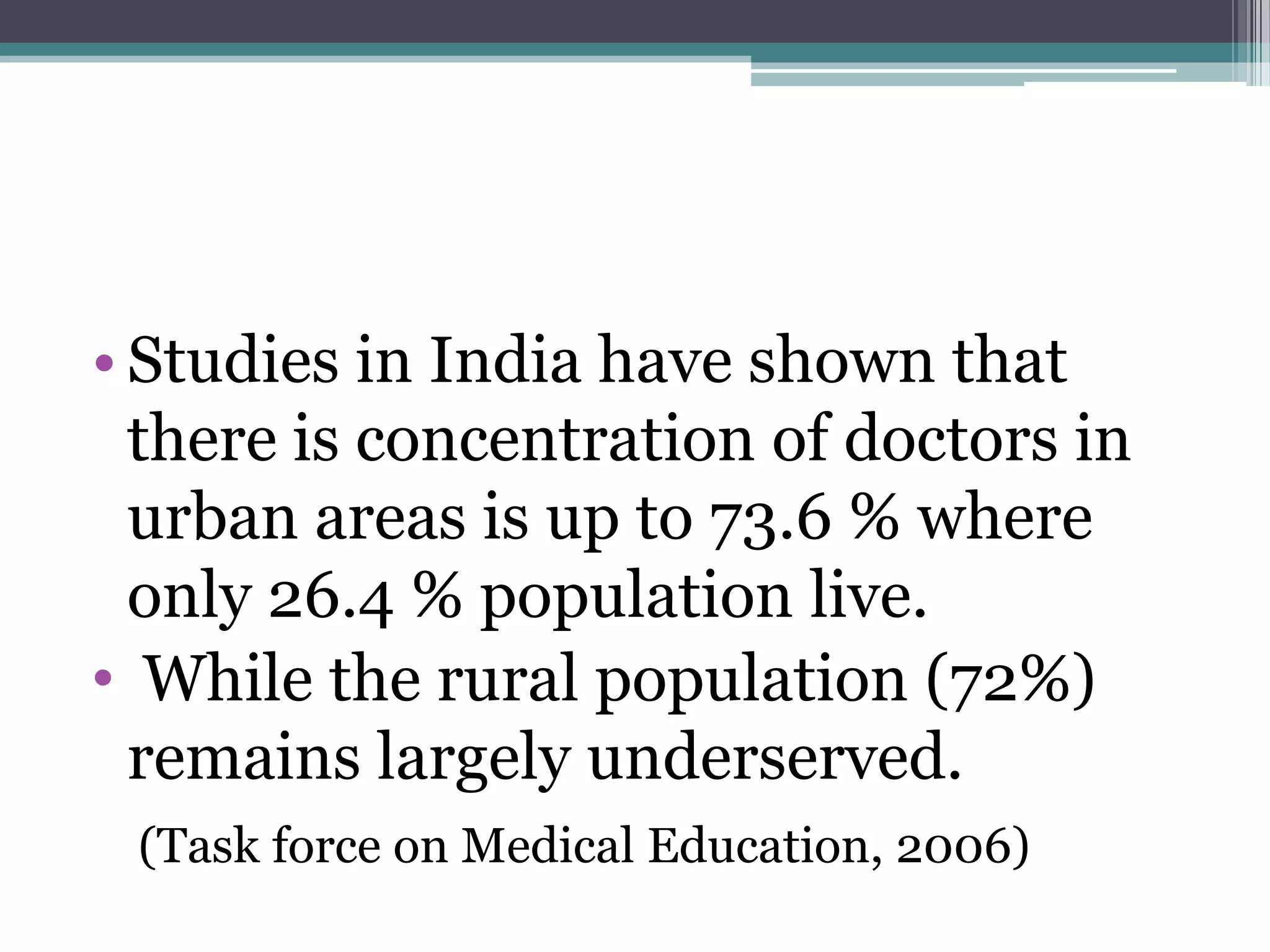 • Studies in India have shown that
there is concentration of doctors in
urban areas is up to 73.6 % where
only 26.4 % population live.
• While the rural population (72%)
remains largely underserved.
(Task force on Medical Education, 2006)
 