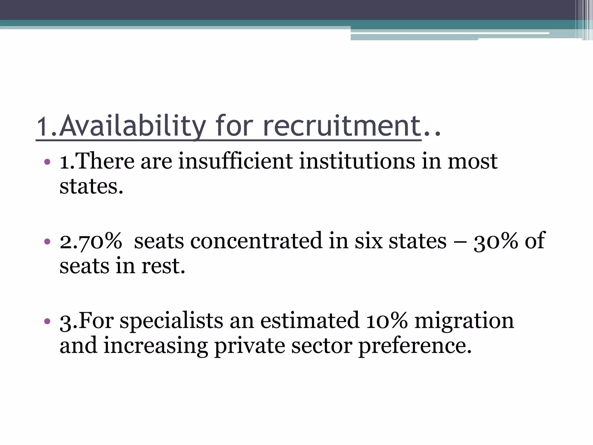 1.Availability for recruitment..
• 1.There are insufficient institutions in most
states.
• 2.70% seats concentrated in six states – 30% of
seats in rest.
• 3.For specialists an estimated 10% migration
and increasing private sector preference.
 