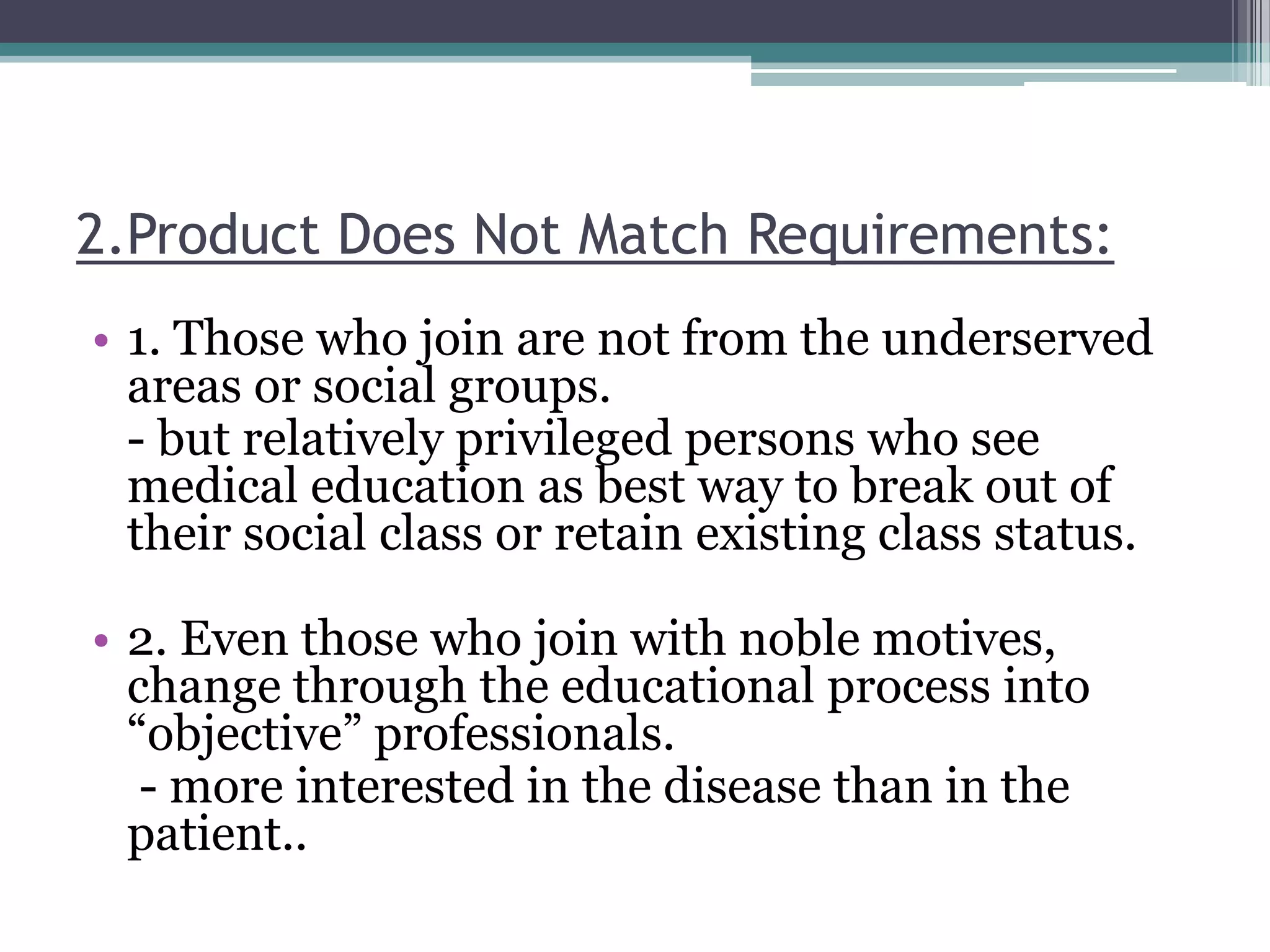 2.Product Does Not Match Requirements:
• 1. Those who join are not from the underserved
areas or social groups.
- but relatively privileged persons who see
medical education as best way to break out of
their social class or retain existing class status.
• 2. Even those who join with noble motives,
change through the educational process into
“objective” professionals.
- more interested in the disease than in the
patient..
 