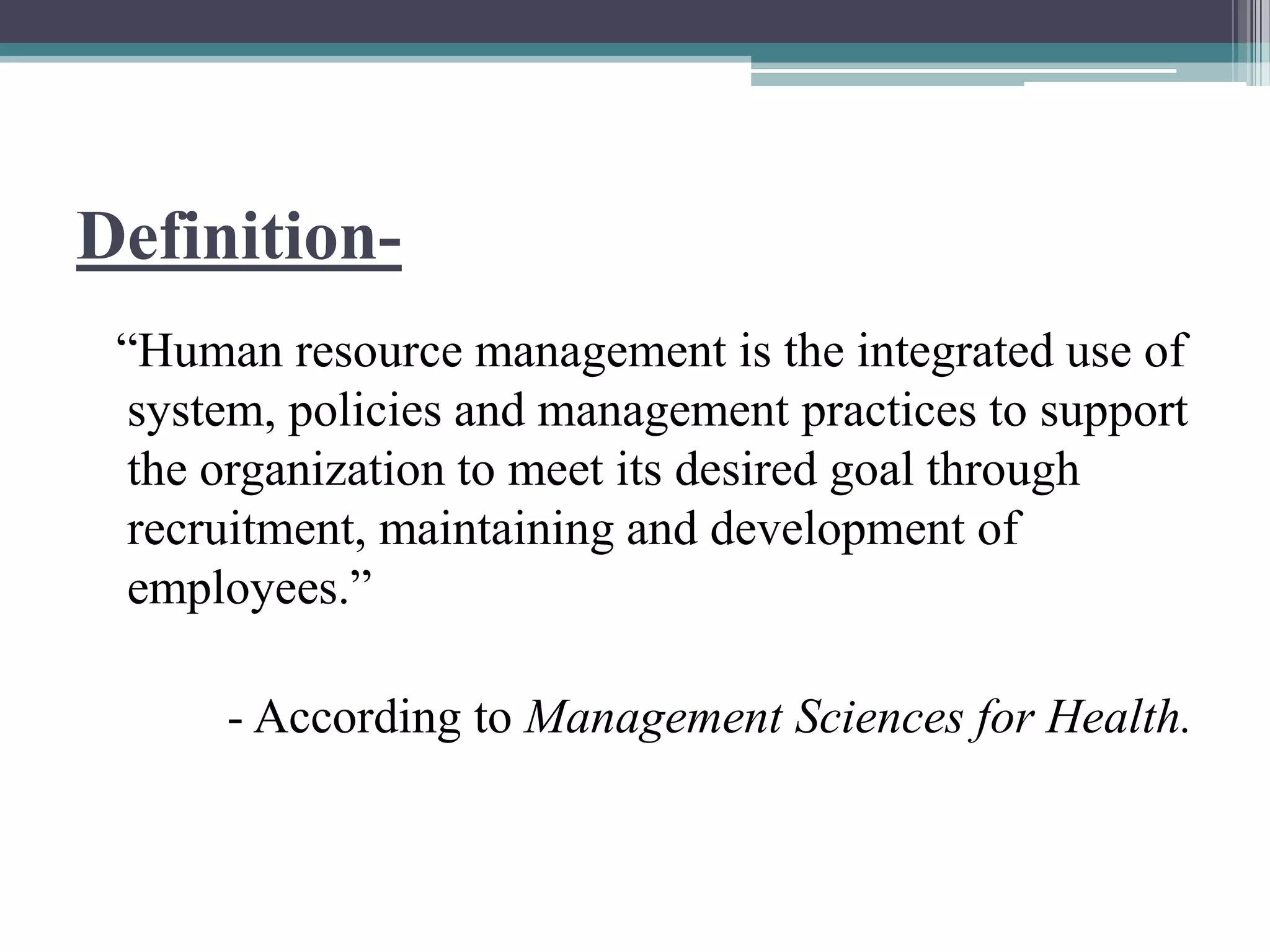 Definition-
“Human resource management is the integrated use of
system, policies and management practices to support
the organization to meet its desired goal through
recruitment, maintaining and development of
employees.”
- According to Management Sciences for Health.
 