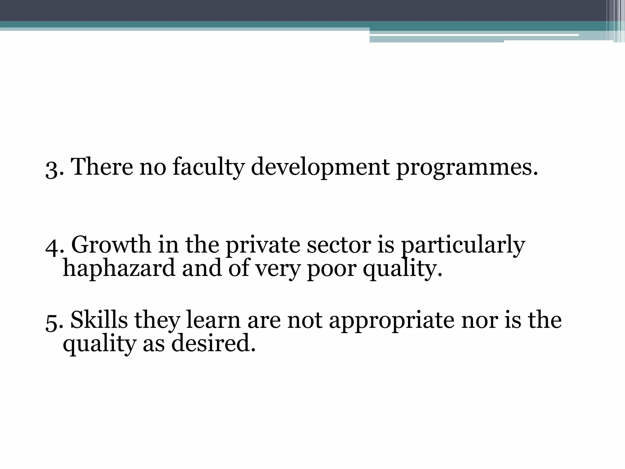 3. There no faculty development programmes.
4. Growth in the private sector is particularly
haphazard and of very poor quality.
5. Skills they learn are not appropriate nor is the
quality as desired.
 