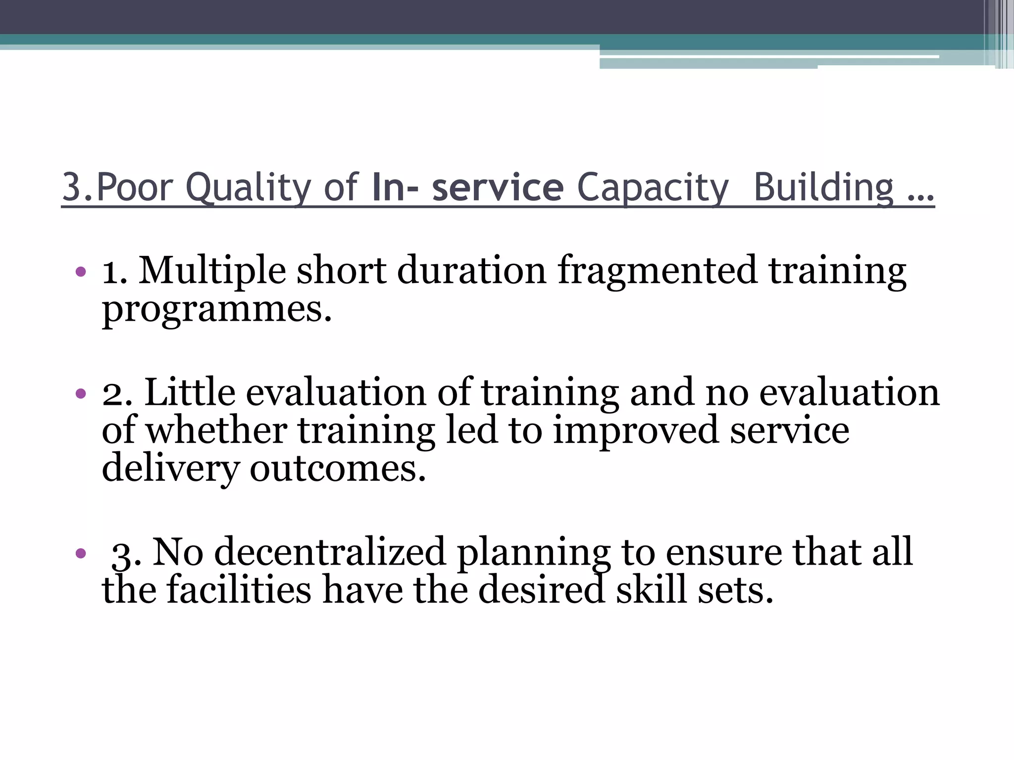 3.Poor Quality of In- service Capacity Building …
• 1. Multiple short duration fragmented training
programmes.
• 2. Little evaluation of training and no evaluation
of whether training led to improved service
delivery outcomes.
• 3. No decentralized planning to ensure that all
the facilities have the desired skill sets.
 