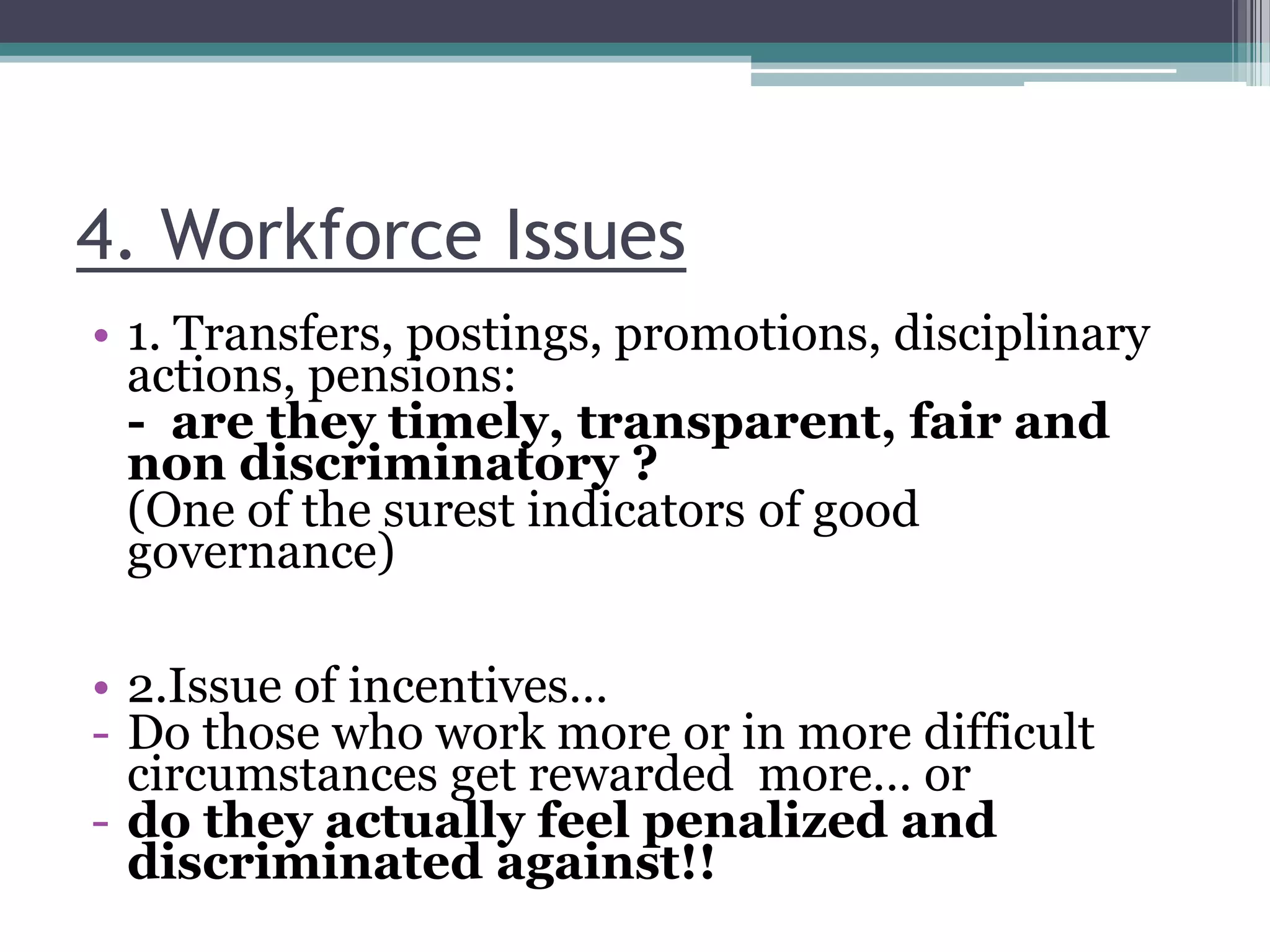 4. Workforce Issues
• 1. Transfers, postings, promotions, disciplinary
actions, pensions:
- are they timely, transparent, fair and
non discriminatory ?
(One of the surest indicators of good
governance)
• 2.Issue of incentives…
- Do those who work more or in more difficult
circumstances get rewarded more… or
- do they actually feel penalized and
discriminated against!!
 