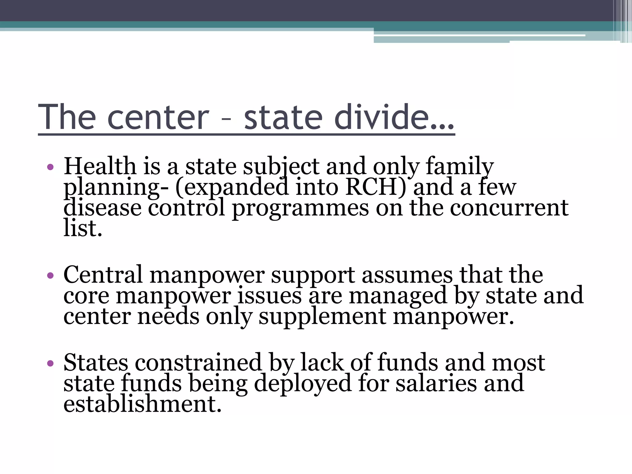 The center – state divide…
• Health is a state subject and only family
planning- (expanded into RCH) and a few
disease control programmes on the concurrent
list.
• Central manpower support assumes that the
core manpower issues are managed by state and
center needs only supplement manpower.
• States constrained by lack of funds and most
state funds being deployed for salaries and
establishment.
 