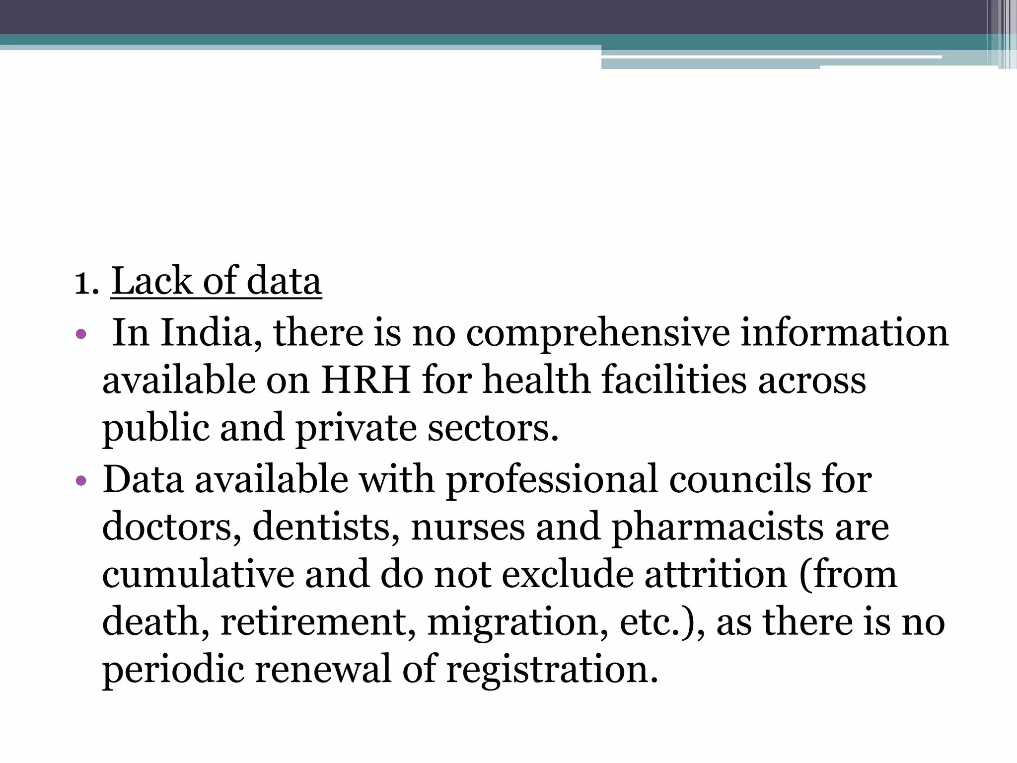 1. Lack of data
• In India, there is no comprehensive information
available on HRH for health facilities across
public and private sectors.
• Data available with professional councils for
doctors, dentists, nurses and pharmacists are
cumulative and do not exclude attrition (from
death, retirement, migration, etc.), as there is no
periodic renewal of registration.
 
