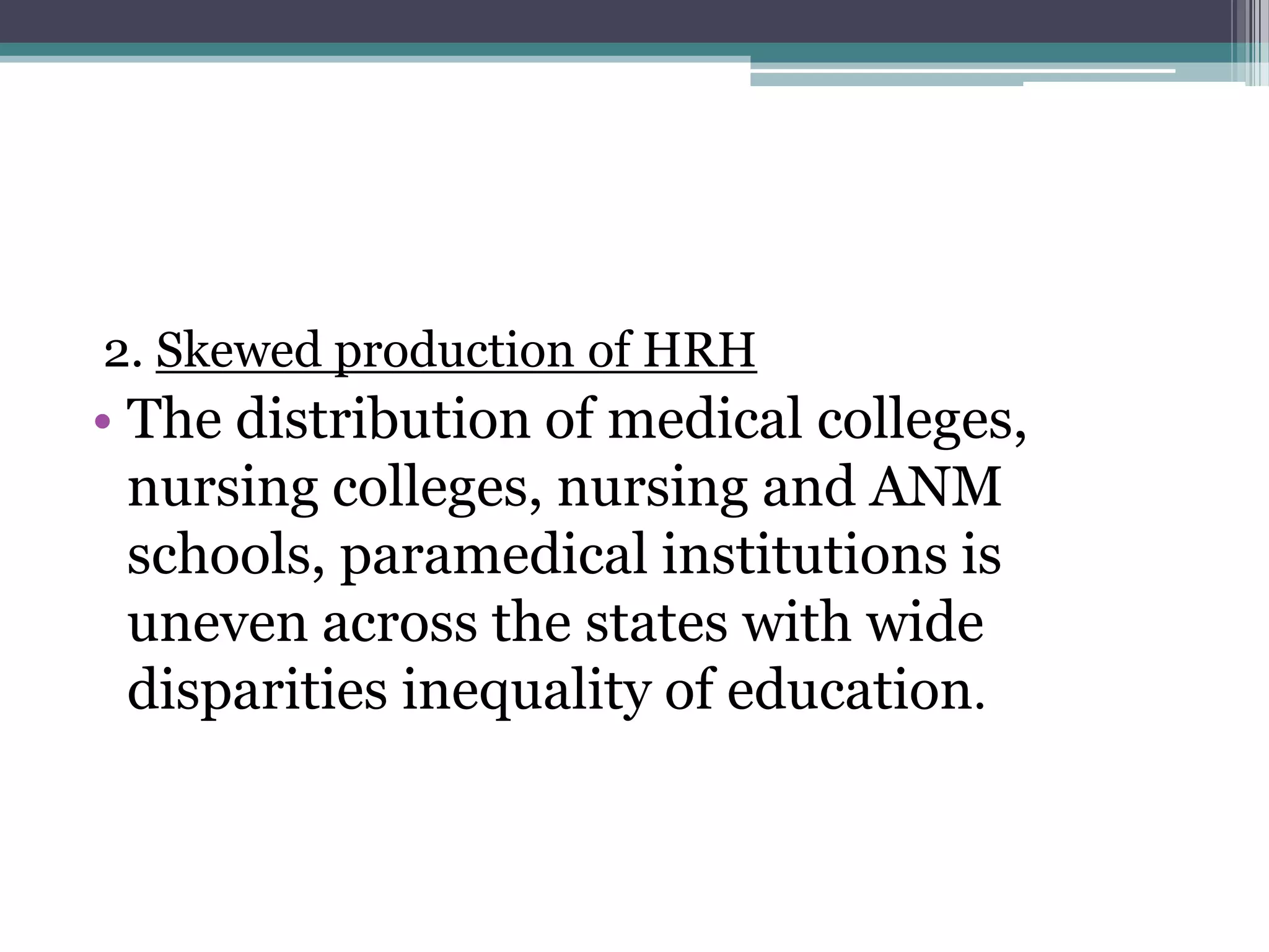 2. Skewed production of HRH
• The distribution of medical colleges,
nursing colleges, nursing and ANM
schools, paramedical institutions is
uneven across the states with wide
disparities inequality of education.
 