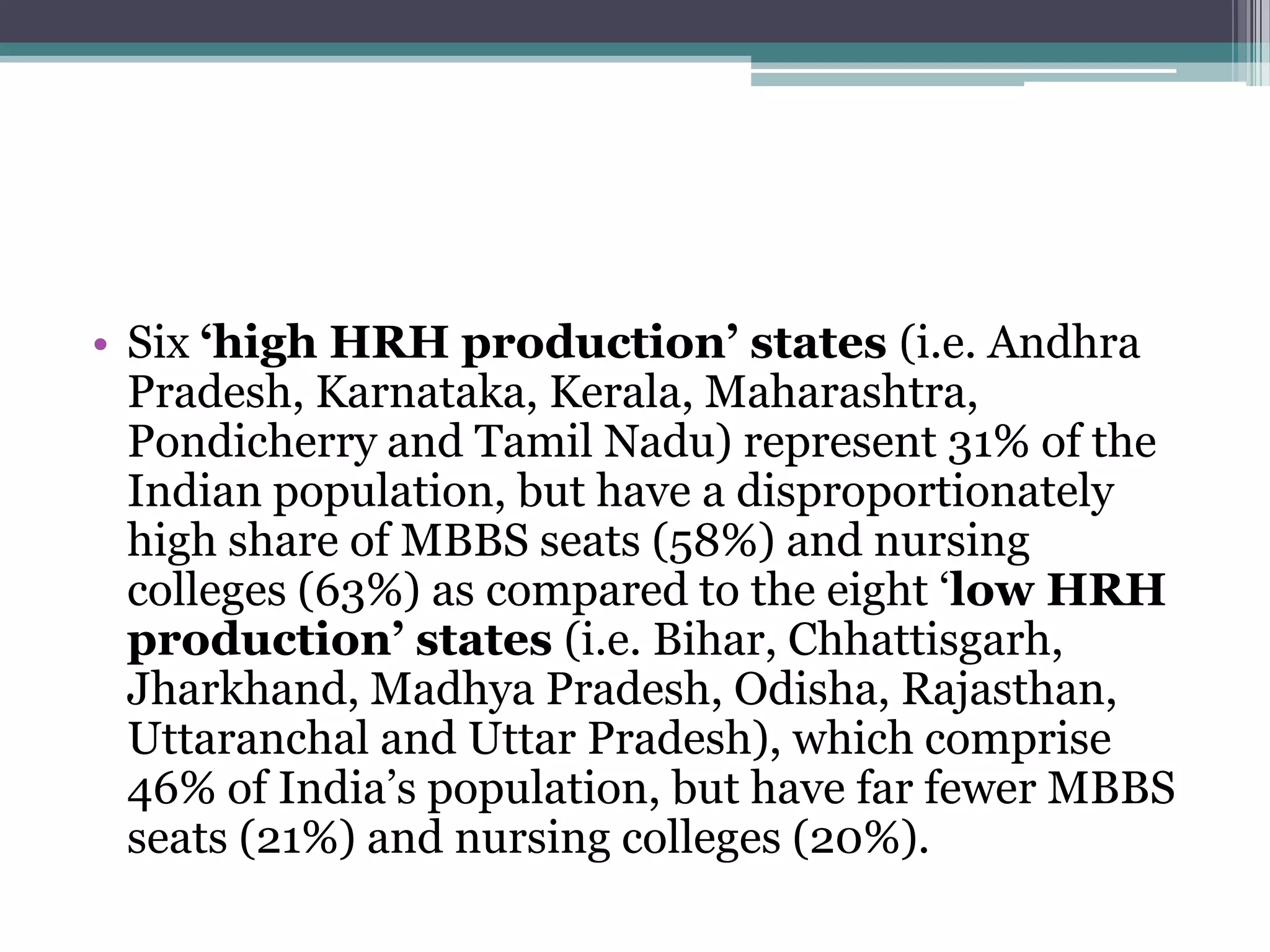 • Six ‘high HRH production’ states (i.e. Andhra
Pradesh, Karnataka, Kerala, Maharashtra,
Pondicherry and Tamil Nadu) represent 31% of the
Indian population, but have a disproportionately
high share of MBBS seats (58%) and nursing
colleges (63%) as compared to the eight „low HRH
production’ states (i.e. Bihar, Chhattisgarh,
Jharkhand, Madhya Pradesh, Odisha, Rajasthan,
Uttaranchal and Uttar Pradesh), which comprise
46% of India‟s population, but have far fewer MBBS
seats (21%) and nursing colleges (20%).
 