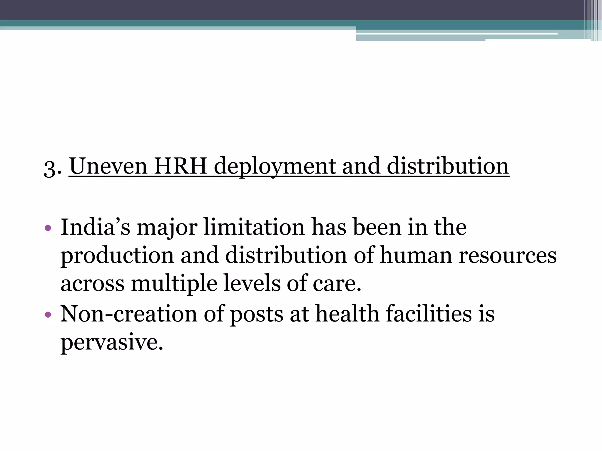 3. Uneven HRH deployment and distribution
• India‟s major limitation has been in the
production and distribution of human resources
across multiple levels of care.
• Non-creation of posts at health facilities is
pervasive.
 