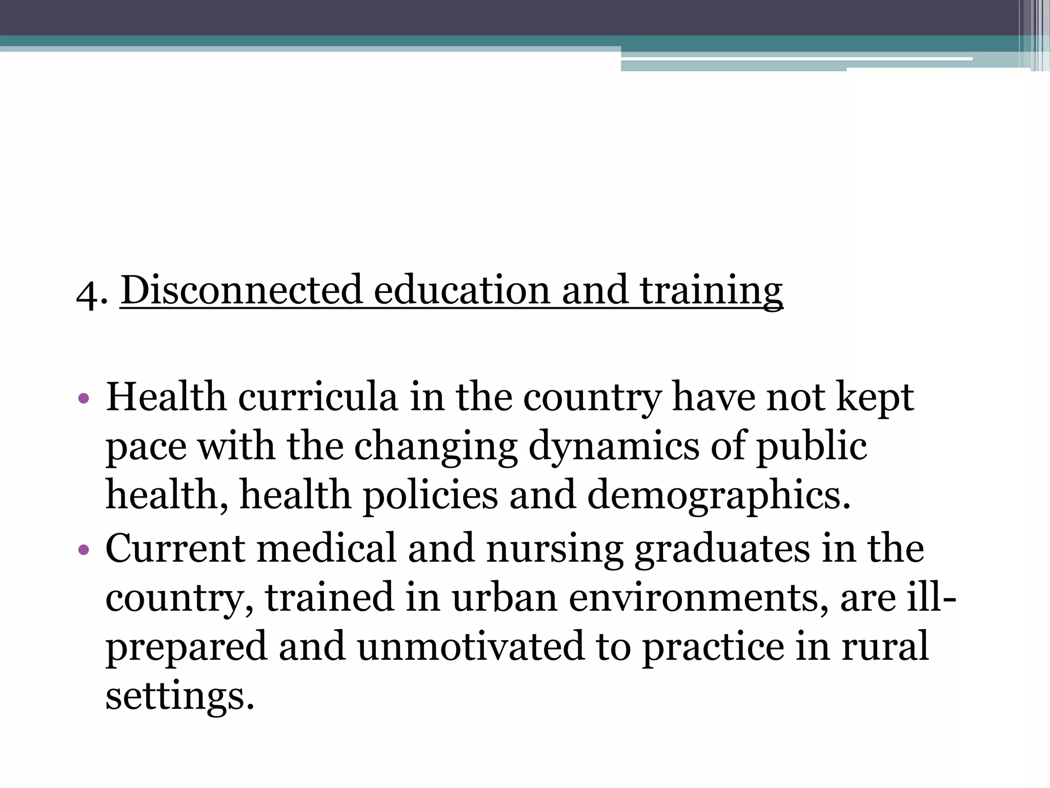 4. Disconnected education and training
• Health curricula in the country have not kept
pace with the changing dynamics of public
health, health policies and demographics.
• Current medical and nursing graduates in the
country, trained in urban environments, are ill-
prepared and unmotivated to practice in rural
settings.
 