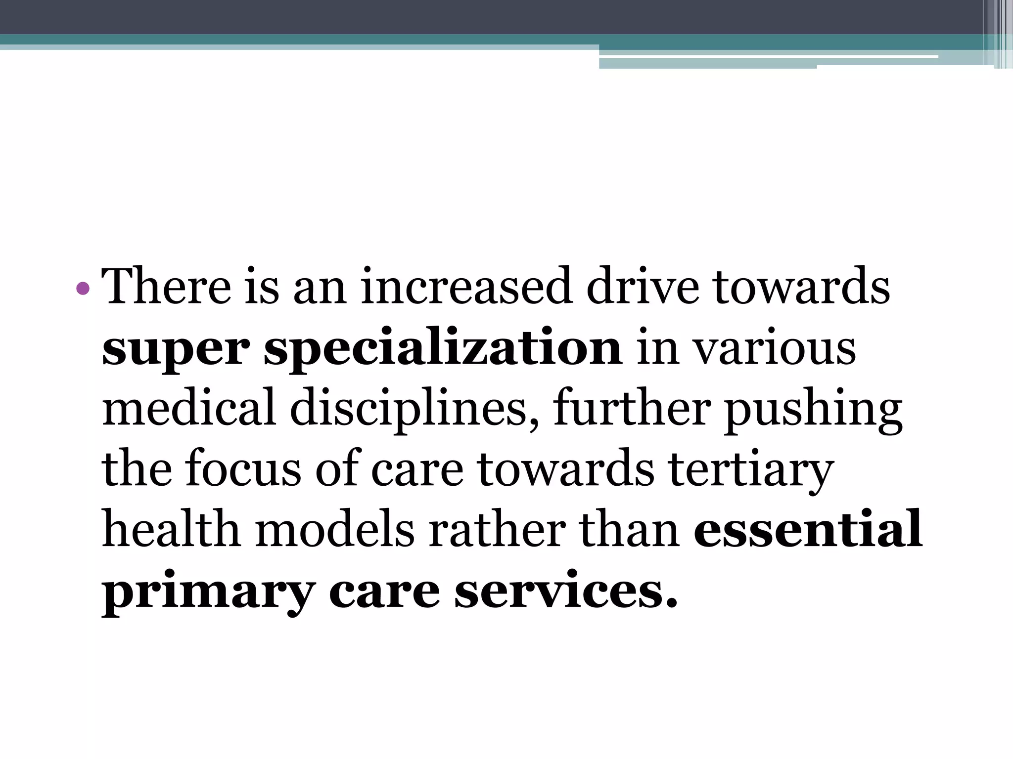• There is an increased drive towards
super specialization in various
medical disciplines, further pushing
the focus of care towards tertiary
health models rather than essential
primary care services.
 