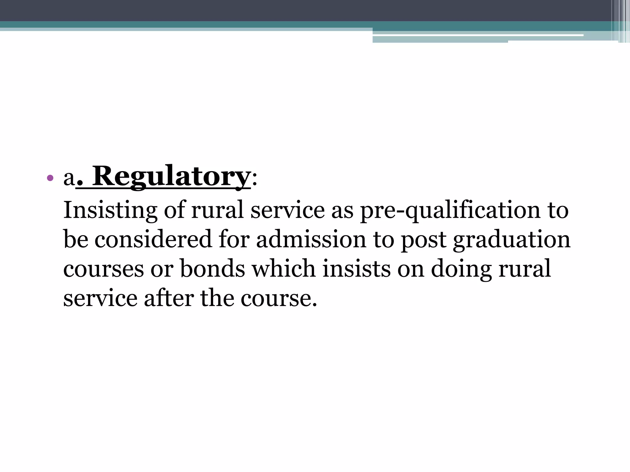 • a. Regulatory:
Insisting of rural service as pre-qualification to
be considered for admission to post graduation
courses or bonds which insists on doing rural
service after the course.
 