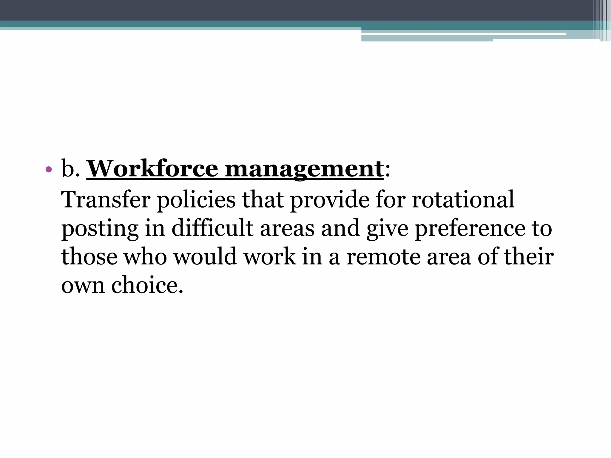 • b. Workforce management:
Transfer policies that provide for rotational
posting in difficult areas and give preference to
those who would work in a remote area of their
own choice.
 