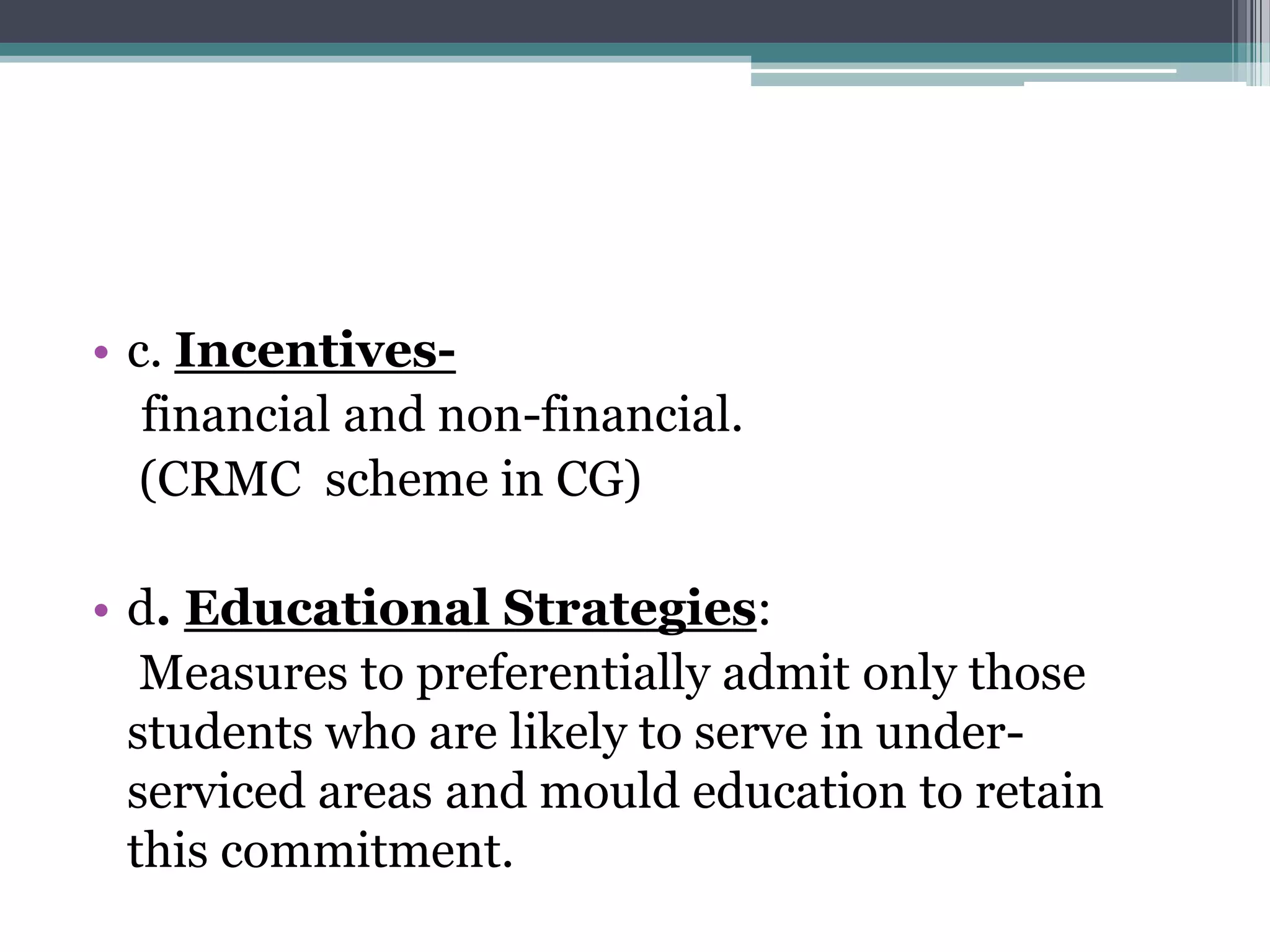 • c. Incentives-
financial and non-financial.
(CRMC scheme in CG)
• d. Educational Strategies:
Measures to preferentially admit only those
students who are likely to serve in under-
serviced areas and mould education to retain
this commitment.
 