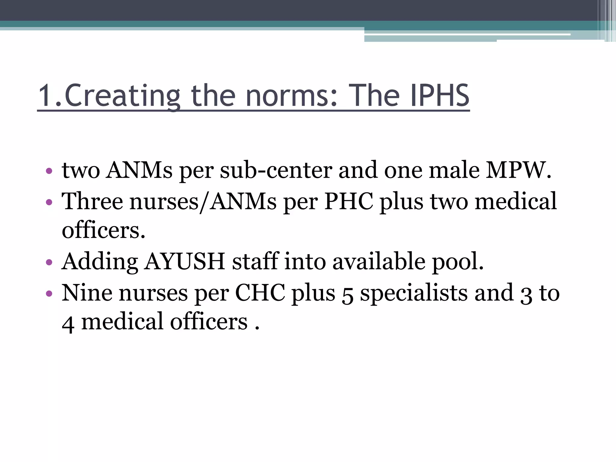 1.Creating the norms: The IPHS
• two ANMs per sub-center and one male MPW.
• Three nurses/ANMs per PHC plus two medical
officers.
• Adding AYUSH staff into available pool.
• Nine nurses per CHC plus 5 specialists and 3 to
4 medical officers .
 