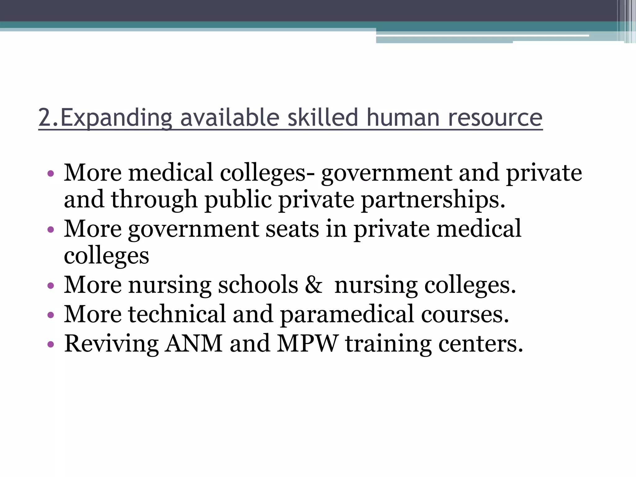 2.Expanding available skilled human resource
• More medical colleges- government and private
and through public private partnerships.
• More government seats in private medical
colleges
• More nursing schools & nursing colleges.
• More technical and paramedical courses.
• Reviving ANM and MPW training centers.
 