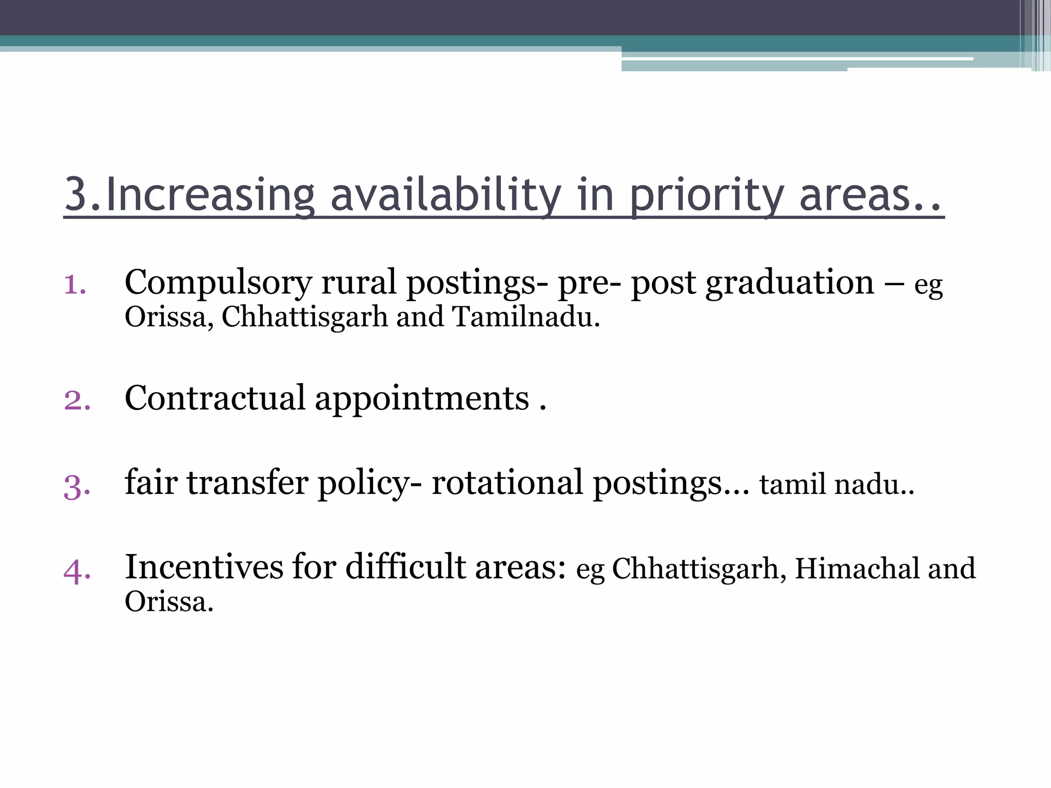 3.Increasing availability in priority areas..
1. Compulsory rural postings- pre- post graduation – eg
Orissa, Chhattisgarh and Tamilnadu.
2. Contractual appointments .
3. fair transfer policy- rotational postings… tamil nadu..
4. Incentives for difficult areas: eg Chhattisgarh, Himachal and
Orissa.
 