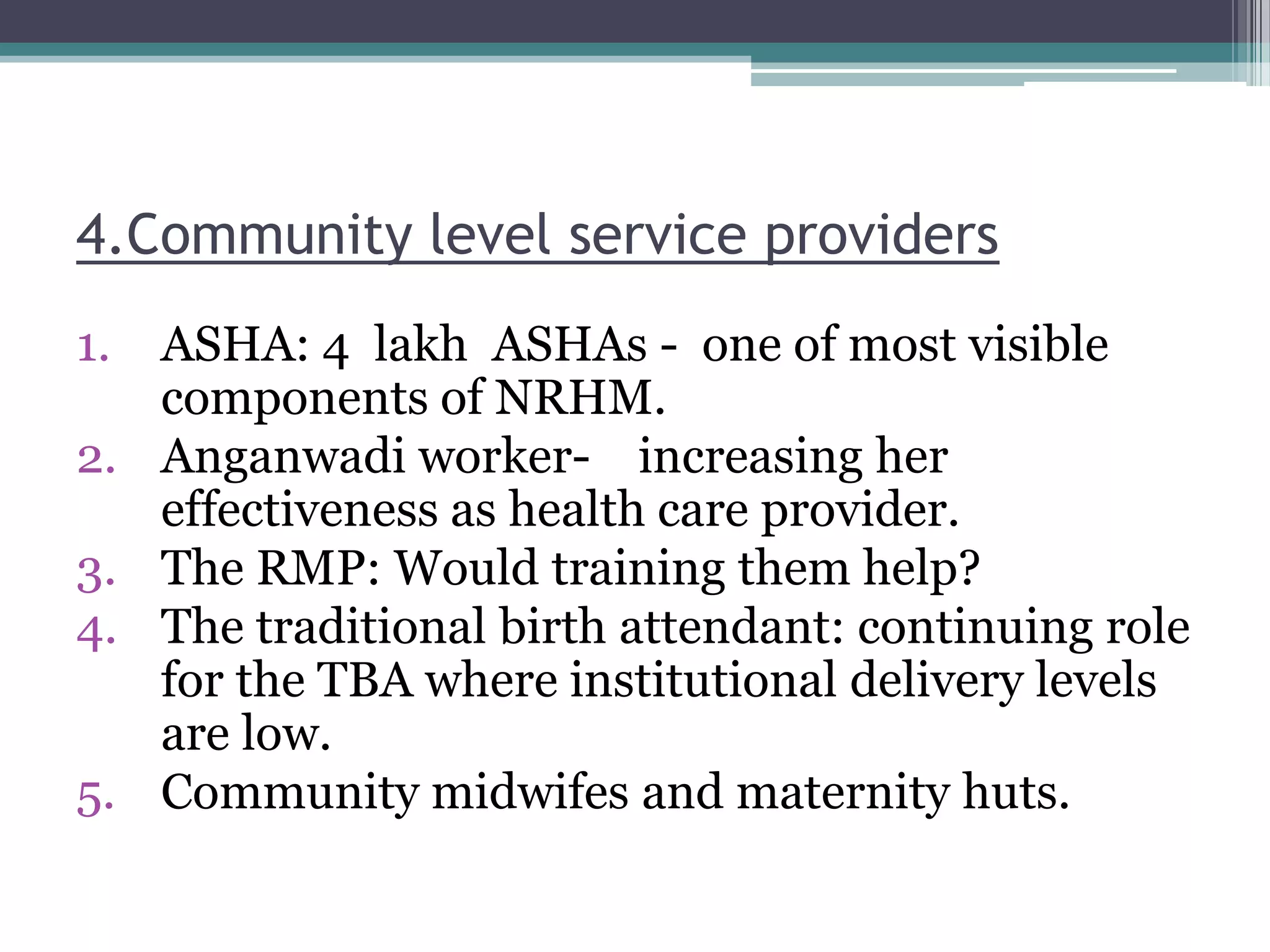4.Community level service providers
1. ASHA: 4 lakh ASHAs - one of most visible
components of NRHM.
2. Anganwadi worker- increasing her
effectiveness as health care provider.
3. The RMP: Would training them help?
4. The traditional birth attendant: continuing role
for the TBA where institutional delivery levels
are low.
5. Community midwifes and maternity huts.
 