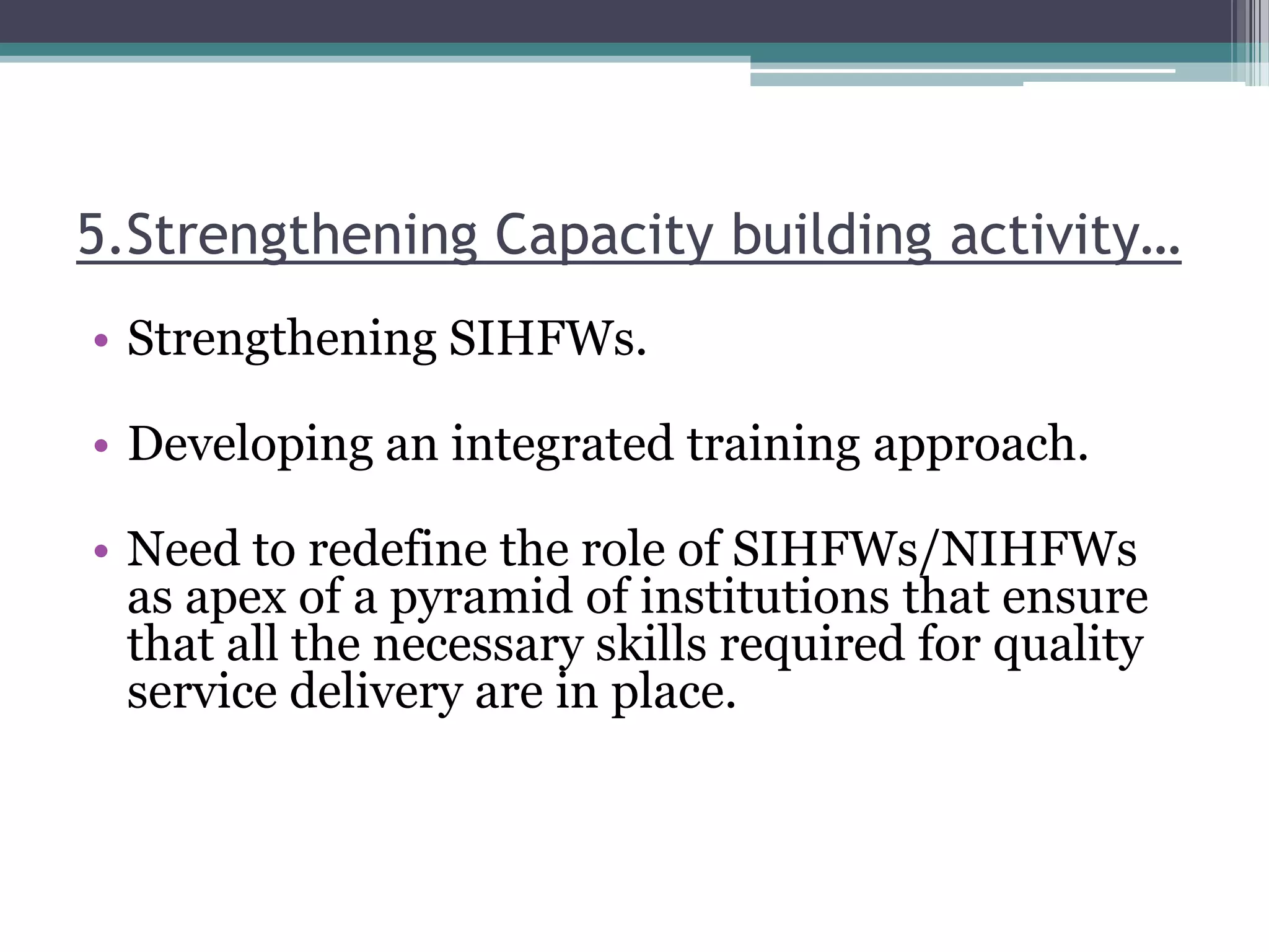 5.Strengthening Capacity building activity…
• Strengthening SIHFWs.
• Developing an integrated training approach.
• Need to redefine the role of SIHFWs/NIHFWs
as apex of a pyramid of institutions that ensure
that all the necessary skills required for quality
service delivery are in place.
 