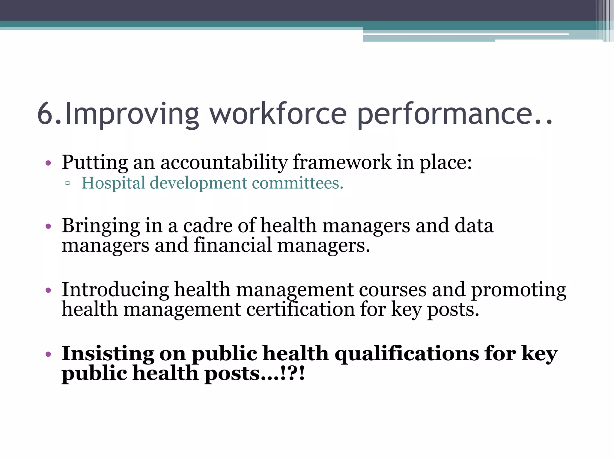 6.Improving workforce performance..
• Putting an accountability framework in place:
▫ Hospital development committees.
• Bringing in a cadre of health managers and data
managers and financial managers.
• Introducing health management courses and promoting
health management certification for key posts.
• Insisting on public health qualifications for key
public health posts…!?!
 