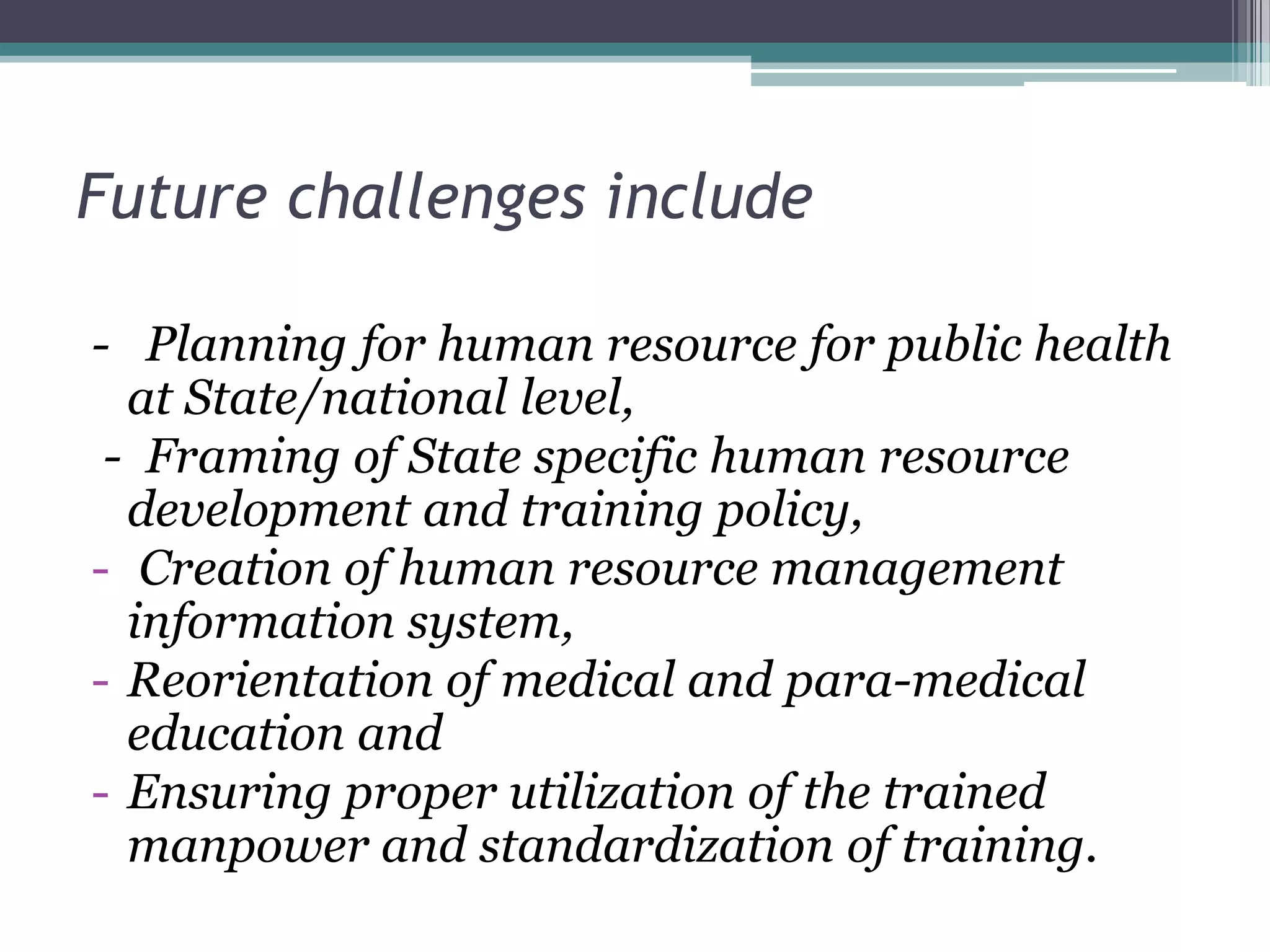 Future challenges include
- Planning for human resource for public health
at State/national level,
- Framing of State specific human resource
development and training policy,
- Creation of human resource management
information system,
- Reorientation of medical and para-medical
education and
- Ensuring proper utilization of the trained
manpower and standardization of training.
 