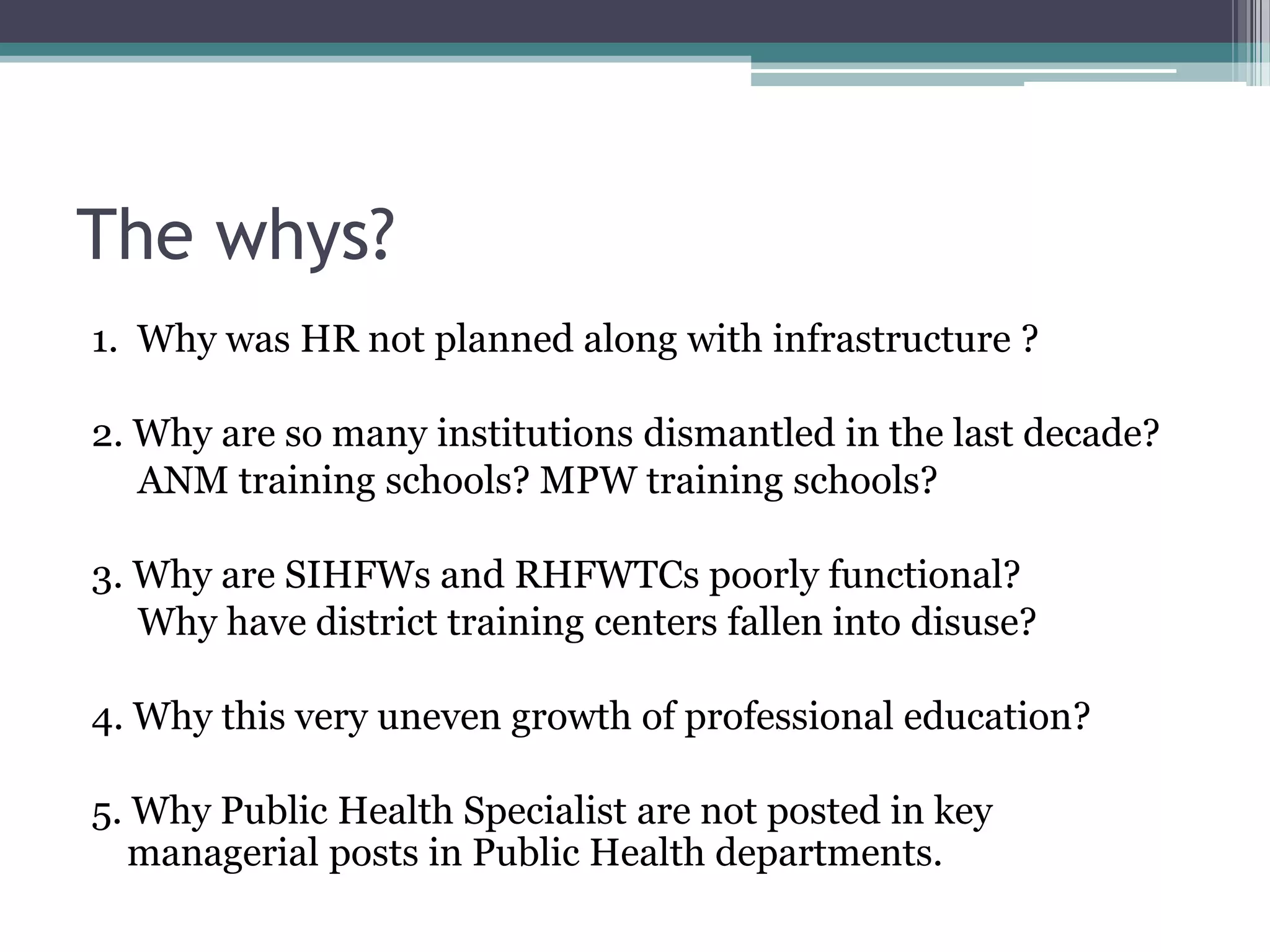 The whys?
1. Why was HR not planned along with infrastructure ?
2. Why are so many institutions dismantled in the last decade?
ANM training schools? MPW training schools?
3. Why are SIHFWs and RHFWTCs poorly functional?
Why have district training centers fallen into disuse?
4. Why this very uneven growth of professional education?
5. Why Public Health Specialist are not posted in key
managerial posts in Public Health departments.
 