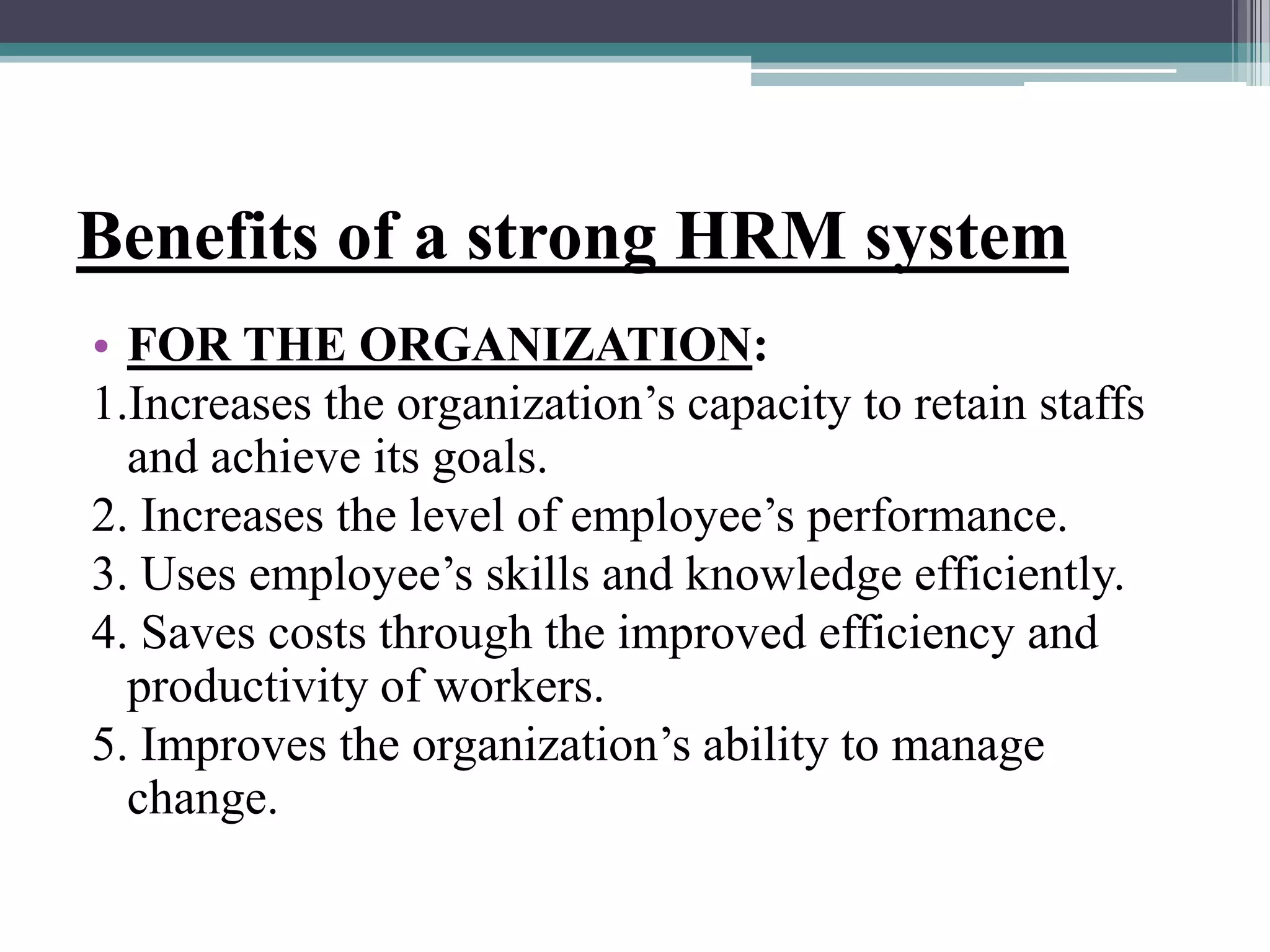 Benefits of a strong HRM system
• FOR THE ORGANIZATION:
1.Increases the organization’s capacity to retain staffs
and achieve its goals.
2. Increases the level of employee’s performance.
3. Uses employee’s skills and knowledge efficiently.
4. Saves costs through the improved efficiency and
productivity of workers.
5. Improves the organization’s ability to manage
change.
 