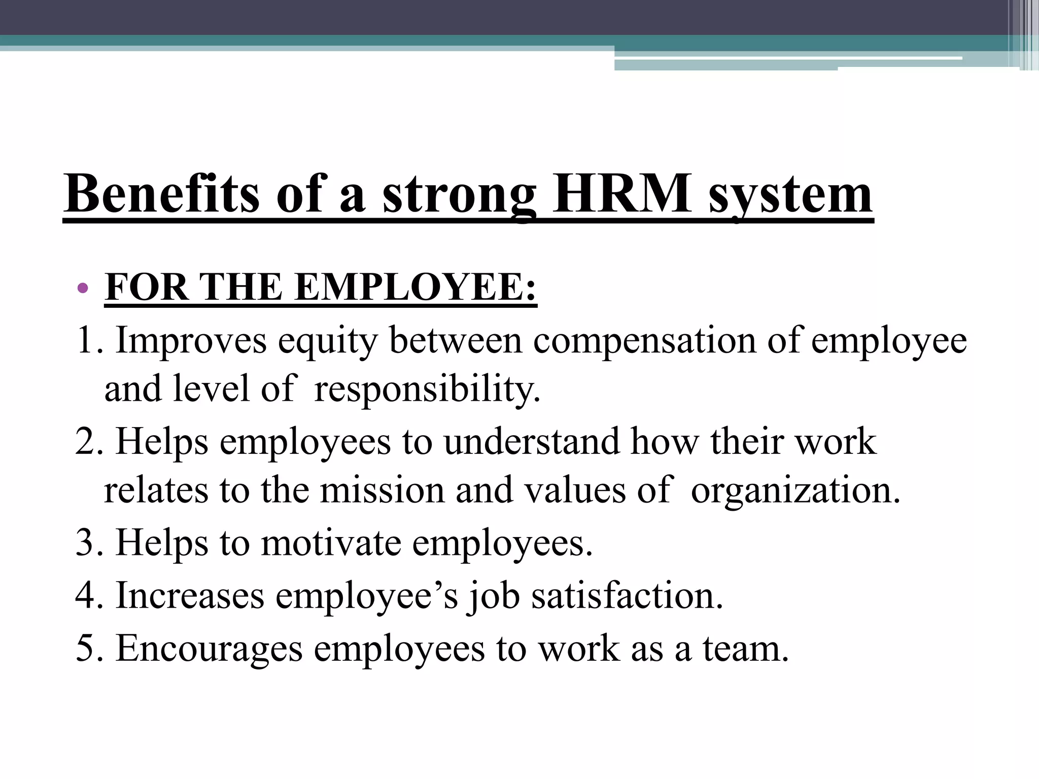 Benefits of a strong HRM system
• FOR THE EMPLOYEE:
1. Improves equity between compensation of employee
and level of responsibility.
2. Helps employees to understand how their work
relates to the mission and values of organization.
3. Helps to motivate employees.
4. Increases employee’s job satisfaction.
5. Encourages employees to work as a team.
 