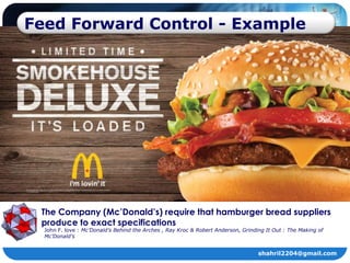 Feed Forward Control - Example




 The Company (Mc’Donald’s) require that hamburger bread suppliers
 produce to exact specifications
  John F. love : Mc’Donald’s Behind the Arches , Ray Kroc & Robert Anderson, Grinding It Out : The Making of
  Mc’Donald’s


                                                                                   shahril2204@gmail.com
 