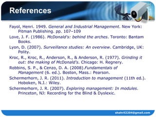 References
Fayol, Henri. 1949. General and Industrial Management. New York:
    Pitman Publishing. pp. 107–109
Love, J. F. (1986). McDonald's: behind the arches. Toronto: Bantam
    Books.
Lyon, D. (2007). Surveillance studies: An overview. Cambridge, UK:
    Polity.
Kroc, R., Kroc, R., Anderson, R., & Anderson, R. (1977). Grinding it
    out: the making of McDonald's. Chicago: H. Regnery.
Robbins, S. P., & Cenzo, D. A. (2008).Fundamentals of
    Management (6. ed.). Boston, Mass.: Pearson.
Schermerhorn, J. R. (2011). Introduction to management (11th ed.).
    Hoboken, N.J.: Wiley.
Schermerhorn, J. R. (2007). Exploring management: In modules.
    Princeton, NJ: Recording for the Blind & Dyslexic.



                                                    shahril2204@gmail.com
 