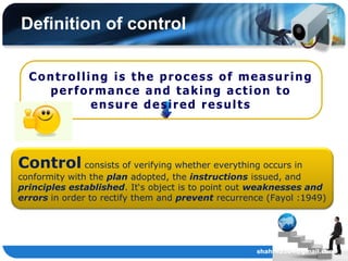 Definition of control

  Controlling is the process of measuring
    performance and taking action to
           ensure desired results




Control consists of verifying whether everything occurs in
conformity with the plan adopted, the instructions issued, and
principles established. It„s object is to point out weaknesses and
errors in order to rectify them and prevent recurrence (Fayol :1949)




                                                    shahril2204@gmail.com
 