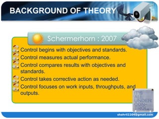 BACKGROUND OF THEORY


             Schermerhorn : 2007
 Control begins with objectives and standards.
 Control measures actual performance.
 Control compares results with objectives and
  standards.
 Control takes corrective action as needed.
 Control focuses on work inputs, throughputs, and
  outputs.


                                          shahril2204@gmail.com
 