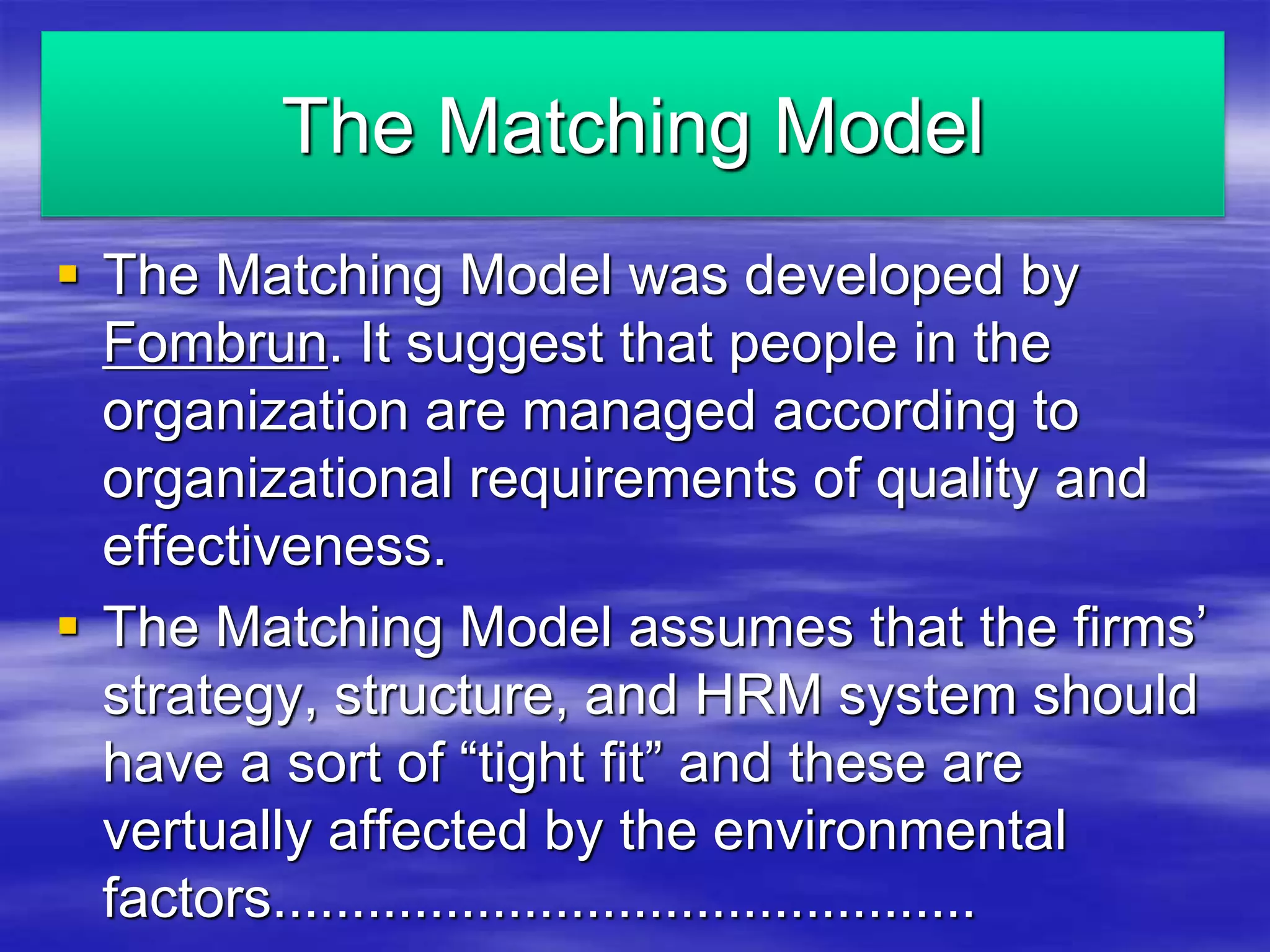 The Matching Model 
 The Matching Model was developed by 
Fombrun. It suggest that people in the 
organization are managed according to 
organizational requirements of quality and 
effectiveness. 
 The Matching Model assumes that the firms’ 
strategy, structure, and HRM system should 
have a sort of “tight fit” and these are 
vertually affected by the environmental 
factors............................................. 
 