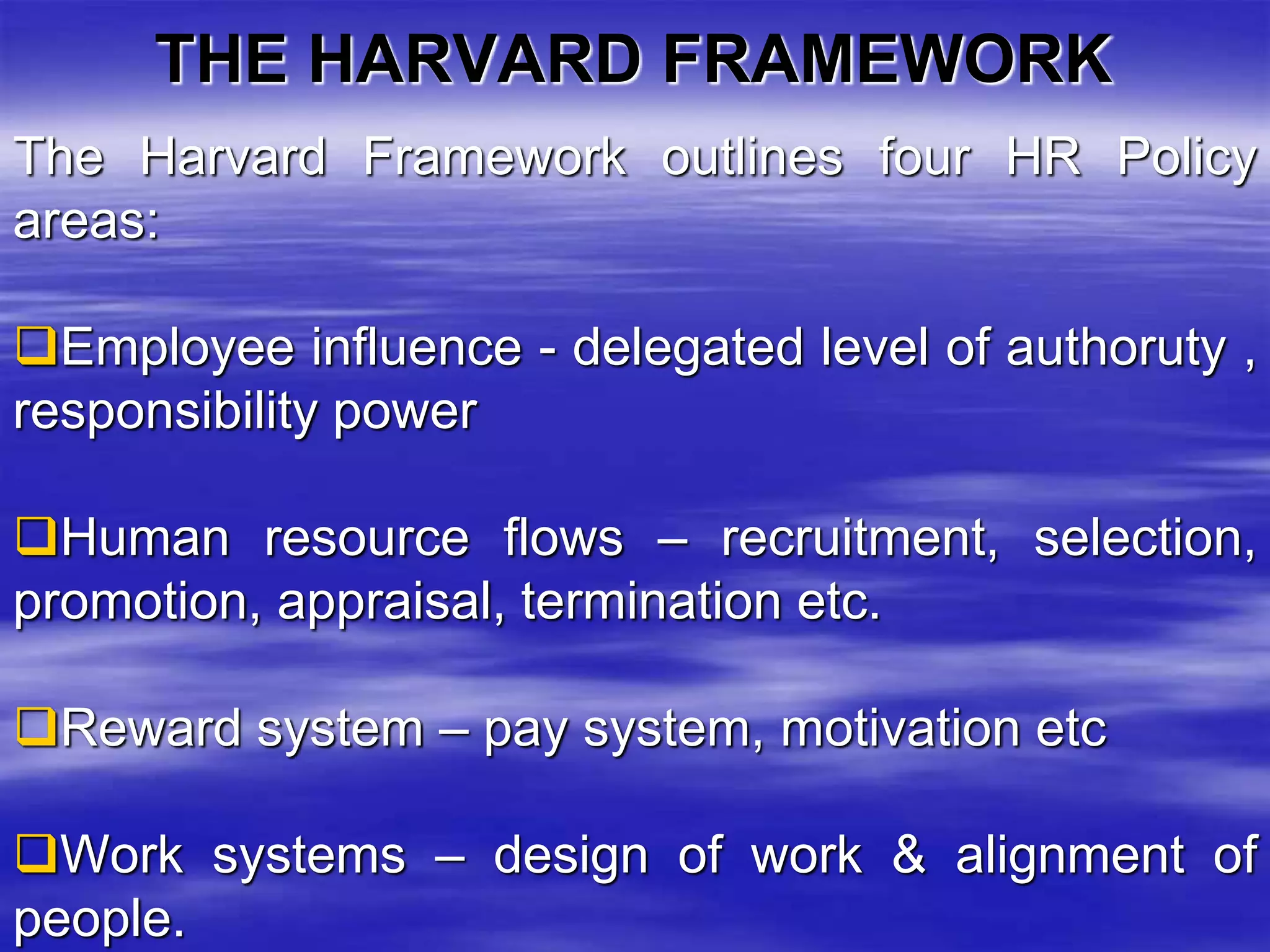 THE HARVARD FRAMEWORK 
The Harvard Framework outlines four HR Policy 
areas: 
Employee influence - delegated level of authoruty , 
responsibility power 
Human resource flows – recruitment, selection, 
promotion, appraisal, termination etc. 
Reward system – pay system, motivation etc 
Work systems – design of work & alignment of 
people. 
 