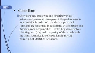 • Controlling
🠶After planning, organizing and directing various
activities of personnel management, the performance is
to be verified in order to know that the personnel
functions are performed in conformity with the plans and
directions of an organization. Controlling also involves
checking, verifying and comparing of the actuals with
the plans, identification of deviations if any and
correcting of identified deviations.
HRM
 